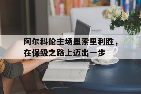 关于阿尔科伦主场墨索里利胜，在保级之路上迈出一步的信息